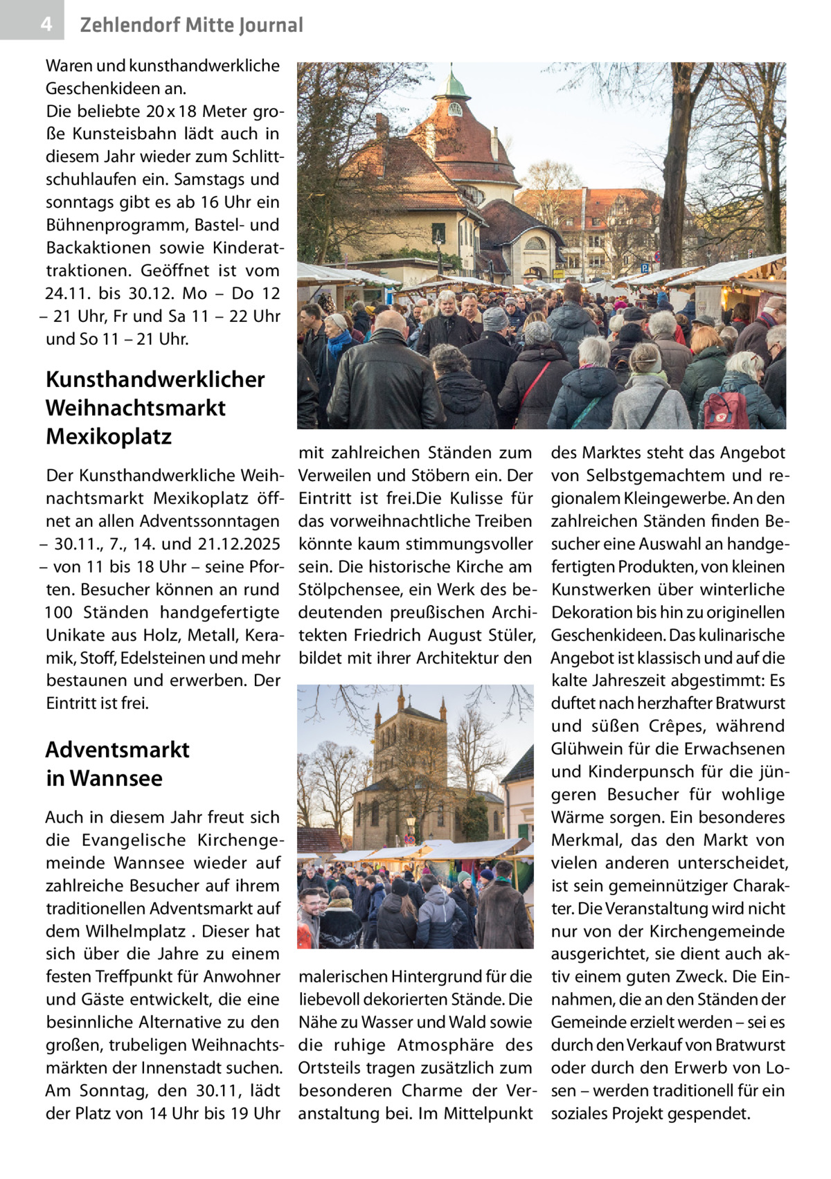 4  Zehlendorf Mitte Journal  Waren und kunsthandwerkliche Geschenkideen an. Die beliebte 20 x 18 Meter große Kunsteisbahn lädt auch in diesem Jahr wieder zum Schlittschuhlaufen ein. Samstags und sonntags gibt es ab 16 Uhr ein Bühnenprogramm, Bastel- und Backaktionen sowie Kinderattraktionen. Geöffnet ist vom 24.11. bis 30.12. Mo – Do 12 – 21 Uhr, Fr und Sa 11 – 22 Uhr und So 11 – 21 Uhr.  Kunsthandwerklicher Weihnachtsmarkt Mexikoplatz Der Kunsthandwerkliche Weihnachtsmarkt Mexikoplatz öffnet an allen Adventssonntagen – 30.11., 7., 14. und 21.12.2025 – von 11 bis 18 Uhr – seine Pforten. Besucher können an rund 100  Ständen handgefertigte Unikate aus Holz, Metall, Keramik, Stoff, Edelsteinen und mehr bestaunen und erwerben. Der Eintritt ist frei.  mit zahlreichen Ständen zum Verweilen und Stöbern ein. Der Eintritt ist frei.Die Kulisse für das vorweihnachtliche Treiben könnte kaum stimmungsvoller sein. Die historische Kirche am Stölpchensee, ein Werk des bedeutenden preußischen Architekten Friedrich August Stüler, bildet mit ihrer Architektur den  Adventsmarkt in Wannsee Auch in diesem Jahr freut sich die Evangelische Kirchengemeinde Wannsee wieder auf zahlreiche Besucher auf ihrem traditionellen Adventsmarkt auf dem Wilhelmplatz . Dieser hat sich über die Jahre zu einem festen Treffpunkt für Anwohner und Gäste entwickelt, die eine besinnliche Alternative zu den großen, trubeligen Weihnachtsmärkten der Innenstadt suchen. Am Sonntag, den 30.11, lädt der Platz von 14 Uhr bis 19 Uhr  malerischen Hintergrund für die liebevoll dekorierten Stände. Die Nähe zu Wasser und Wald sowie die ruhige Atmosphäre des Ortsteils tragen zusätzlich zum besonderen Charme der Veranstaltung bei. Im Mittelpunkt  des Marktes steht das Angebot von Selbstgemachtem und regionalem Kleingewerbe. An den zahlreichen Ständen finden Besucher eine Auswahl an handgefertigten Produkten, von kleinen Kunstwerken über winterliche Dekoration bis hin zu originellen Geschenkideen. Das kulinarische Angebot ist klassisch und auf die kalte Jahreszeit abgestimmt: Es duftet nach herzhafter Bratwurst und süßen Crêpes, während Glühwein für die Erwachsenen und Kinderpunsch für die jüngeren Besucher für wohlige Wärme sorgen. Ein besonderes Merkmal, das den Markt von vielen anderen unterscheidet, ist sein gemeinnütziger Charakter. Die Veranstaltung wird nicht nur von der Kirchengemeinde ausgerichtet, sie dient auch aktiv einem guten Zweck. Die Einnahmen, die an den Ständen der Gemeinde erzielt werden – sei es durch den Verkauf von Bratwurst oder durch den Erwerb von Losen – werden traditionell für ein soziales Projekt gespendet.