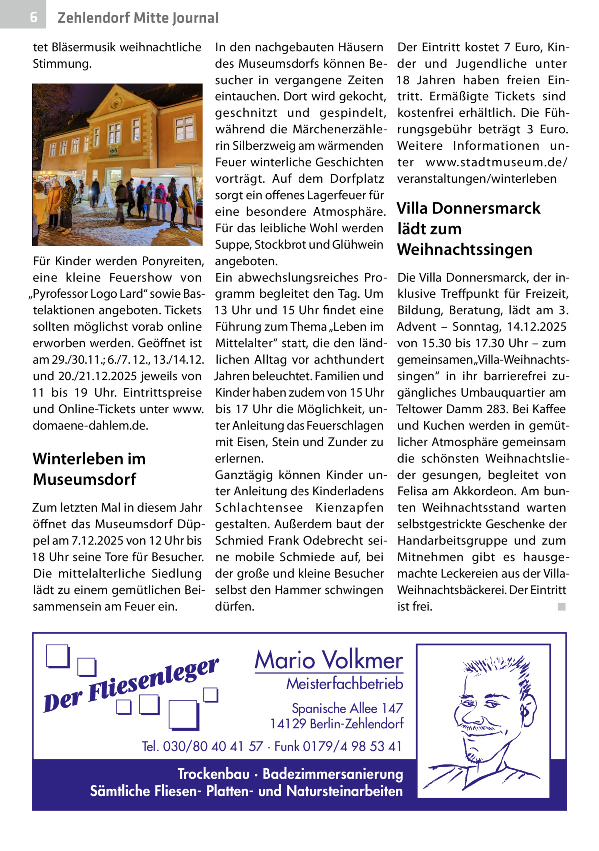 6  Zehlendorf Mitte Journal  tet Bläsermusik weihnachtliche Stimmung.  Für Kinder werden Ponyreiten, eine kleine Feuershow von „Pyrofessor Logo Lard“ sowie Bastelaktionen angeboten. Tickets sollten möglichst vorab online erworben werden. Geöffnet ist am 29./30.11.; 6./7. 12., 13./14.12. und 20./21.12.2025 jeweils von 11 bis 19  Uhr. Eintrittspreise und Online-Tickets unter www. domaene-dahlem.de.  Winterleben im Museumsdorf Zum letzten Mal in diesem Jahr öffnet das Museumsdorf Düppel am 7.12.2025 von 12 Uhr bis 18 Uhr seine Tore für Besucher. Die mittelalterliche Siedlung lädt zu einem gemütlichen Beisammensein am Feuer ein.  In den nachgebauten Häusern des Museumsdorfs können Besucher in vergangene Zeiten eintauchen. Dort wird gekocht, geschnitzt und gespindelt, während die Märchenerzählerin Silberzweig am wärmenden Feuer winterliche Geschichten vorträgt. Auf dem Dorfplatz sorgt ein offenes Lagerfeuer für eine besondere Atmosphäre. Für das leibliche Wohl werden Suppe, Stockbrot und Glühwein angeboten. Ein abwechslungsreiches Programm begleitet den Tag. Um 13 Uhr und 15 Uhr findet eine Führung zum Thema „Leben im Mittelalter“ statt, die den ländlichen Alltag vor achthundert Jahren beleuchtet. Familien und Kinder haben zudem von 15 Uhr bis 17 Uhr die Möglichkeit, unter Anleitung das Feuerschlagen mit Eisen, Stein und Zunder zu erlernen. Ganztägig können Kinder unter Anleitung des Kinderladens Schlachtensee Kienzapfen gestalten. Außerdem baut der Schmied Frank Odebrecht seine mobile Schmiede auf, bei der große und kleine Besucher selbst den Hammer schwingen dürfen.  Der Eintritt kostet 7  Euro, Kinder und Jugendliche unter 18  Jahren haben freien Eintritt. Ermäßigte Tickets sind kostenfrei erhältlich. Die Führungsgebühr beträgt 3  Euro. Weitere Informationen unter www.stadtmuseum.de/ veranstaltungen/winterleben  Villa Donnersmarck lädt zum Weihnachtssingen Die Villa Donnersmarck, der inklusive Treffpunkt für Freizeit, Bildung, Beratung, lädt am 3. Advent – Sonntag, 14.12.2025 von 15.30 bis 17.30 Uhr – zum gemeinsamen „Villa-Weihnachtssingen“ in ihr barrierefrei zugängliches Umbauquartier am Teltower Damm 283. Bei Kaffee und Kuchen werden in gemütlicher Atmosphäre gemeinsam die schönsten Weihnachtslieder gesungen, begleitet von Felisa am Akkordeon. Am bunten Weihnachtsstand warten selbstgestrickte Geschenke der Handarbeitsgruppe und zum Mitnehmen gibt es hausgemachte Leckereien aus der VillaWeihnachtsbäckerei. Der Eintritt ist frei.� ◾  Mario Volkmer  Meisterfachbetrieb  Spanische Allee 147 14129 Berlin-Zehlendorf Tel. 030/80 40 41 57 · Funk 0179/4 98 53 41  Trockenbau · Badezimmersanierung Sämtliche Fliesen- Platten- und Natursteinarbeiten