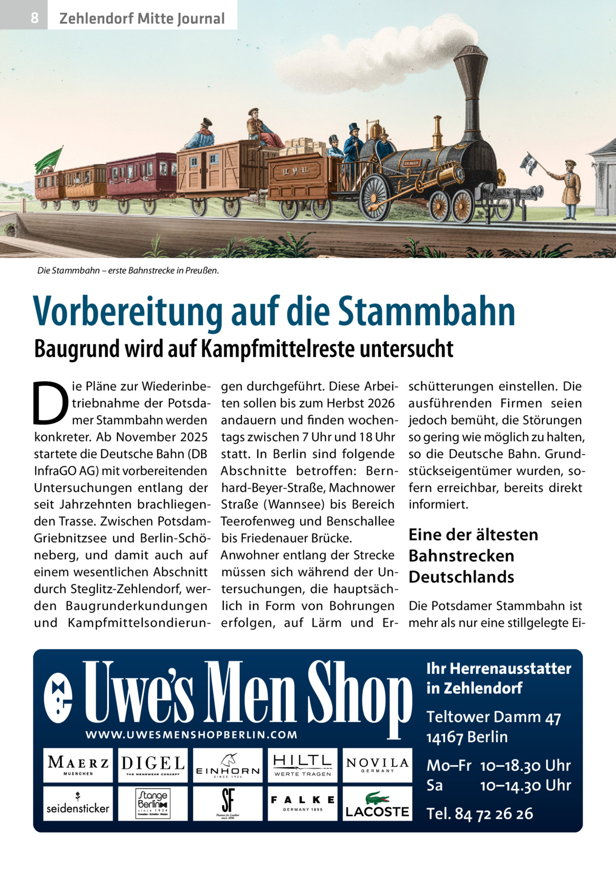 8  Zehlendorf Mitte Journal  Die Stammbahn – erste Bahnstrecke in Preußen.  Vorbereitung auf die Stammbahn Baugrund wird auf Kampfmittelreste untersucht  D  ie Pläne zur Wiederinbetriebnahme der Potsdamer Stammbahn werden konkreter. Ab November 2025 startete die Deutsche Bahn (DB InfraGO AG) mit vorbereitenden Untersuchungen entlang der seit Jahrzehnten brachliegenden Trasse. Zwischen PotsdamGriebnitzsee und Berlin-Schöneberg, und damit auch auf einem wesentlichen Abschnitt durch Steglitz-Zehlendorf, werden Baugrunderkundungen und Kampfmittelsondierun gen durchgeführt. Diese Arbeiten sollen bis zum Herbst 2026 andauern und finden wochentags zwischen 7 Uhr und 18 Uhr statt. In Berlin sind folgende Abschnitte betroffen: Bernhard-Beyer-Straße, Machnower Straße (Wannsee) bis Bereich Teerofenweg und Benschallee bis Friedenauer Brücke. Anwohner entlang der Strecke müssen sich während der Untersuchungen, die hauptsächlich in Form von Bohrungen erfolgen, auf Lärm und Er schütterungen einstellen. Die ausführenden Firmen seien jedoch bemüht, die Störungen so gering wie möglich zu halten, so die Deutsche Bahn. Grundstückseigentümer wurden, sofern erreichbar, bereits direkt informiert.  Eine der ältesten Bahnstrecken Deutschlands Die Potsdamer Stammbahn ist mehr als nur eine stillgelegte Ei Ihr Herrenausstatter in Zehlendorf www.uwesmenshopberlin.com  Teltower Damm 47 14167 Berlin Mo–Fr 10–18.30 Uhr Sa 10–14.30 Uhr Tel. 84 72 26 26