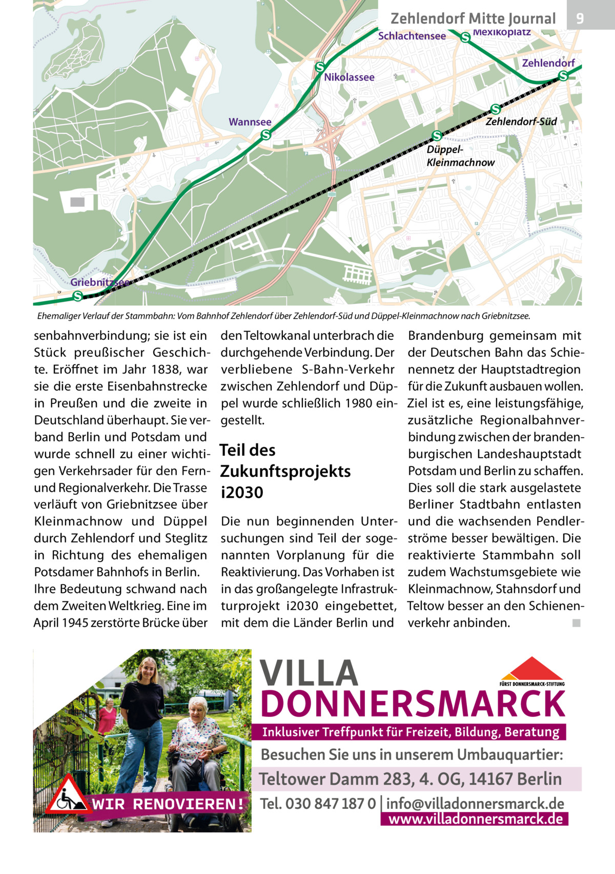 Zehlendorf Mitte Journal Schlachtensee  Mexikoplatz  9  Zehlendorf Nikolassee  Wannsee  Zehlendorf-Süd DüppelKleinmachnow  Griebnitzsee Ehemaliger Verlauf der Stammbahn: Vom Bahnhof Zehlendorf über Zehlendorf-Süd und Düppel-Kleinmachnow nach Griebnitzsee.  senbahnverbindung; sie ist ein Stück preußischer Geschichte. Eröffnet im Jahr 1838, war sie die erste Eisenbahnstrecke in Preußen und die zweite in Deutschland überhaupt. Sie verband Berlin und Potsdam und wurde schnell zu einer wichtigen Verkehrsader für den Fernund Regionalverkehr. Die Trasse verläuft von Griebnitzsee über Kleinmachnow und Düppel durch Zehlendorf und Steglitz in Richtung des ehemaligen Potsdamer Bahnhofs in Berlin. Ihre Bedeutung schwand nach dem Zweiten Weltkrieg. Eine im April 1945 zerstörte Brücke über  den Teltowkanal unterbrach die durchgehende Verbindung. Der verbliebene S-Bahn-Verkehr zwischen Zehlendorf und Düppel wurde schließlich 1980 eingestellt.  Teil des Zukunftsprojekts i2030 Die nun beginnenden Untersuchungen sind Teil der sogenannten Vorplanung für die Reaktivierung. Das Vorhaben ist in das großangelegte Infrastrukturprojekt i2030 eingebettet, mit dem die Länder Berlin und  Brandenburg gemeinsam mit der Deutschen Bahn das Schienennetz der Hauptstadtregion für die Zukunft ausbauen wollen. Ziel ist es, eine leistungsfähige, zusätzliche Regionalbahnverbindung zwischen der brandenburgischen Landeshauptstadt Potsdam und Berlin zu schaffen. Dies soll die stark ausgelastete Berliner Stadtbahn entlasten und die wachsenden Pendlerströme besser bewältigen. Die reaktivierte Stammbahn soll zudem Wachstumsgebiete wie Kleinmachnow, Stahnsdorf und Teltow besser an den Schienenverkehr anbinden. ◾